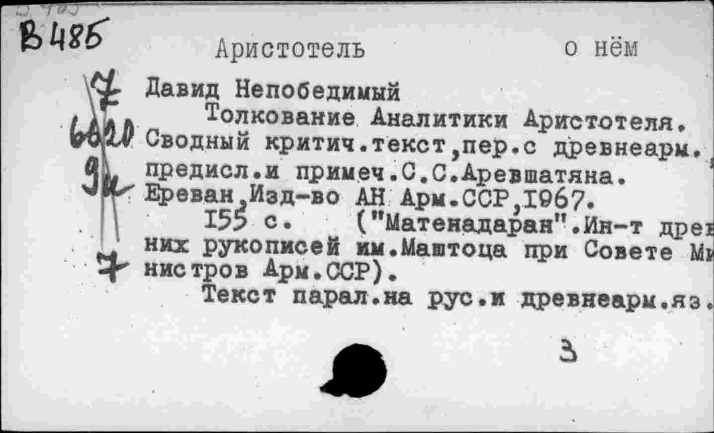 ﻿
Аристотель	о нём
Давид Непобедимый
Толкование Аналитики Аристотеля, Сводный критич.текст,пер.с древнеарм.I предисл.и примеч.С.С.Аревшатяна. Б^еван Изд-во АН Арм.ССР,19б7.
155 с. (”Матенадаран”,Ин-т дре^ них рукописей им.Маштоца при Совете Мр нистров Арм.ССР).
Текст парал.на рус.и древнеарм.яз.